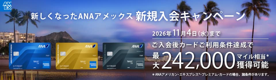 新しくなったANAアメックス新規入会キャンペーン　ご入会後カードご利用条件達成で最大242,000マイル相当獲得可能　2026年11月4日（水）まで　*ANAアメリカン・エキスプレス®・プレミアム・カードの場合。諸条件があります。