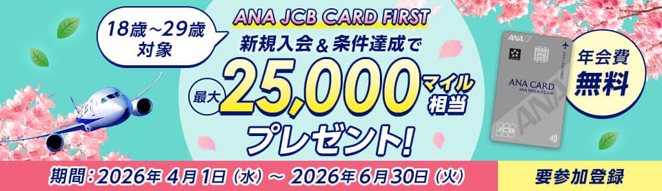 18歳～29歳対象 ANA JCB CARD FIRST 新規入会＆条件達成で最大25,000マイル相当プレゼント！ 年会費無料 期間：2026年4月1日（水）～2026年6月30日（火）要参加登録