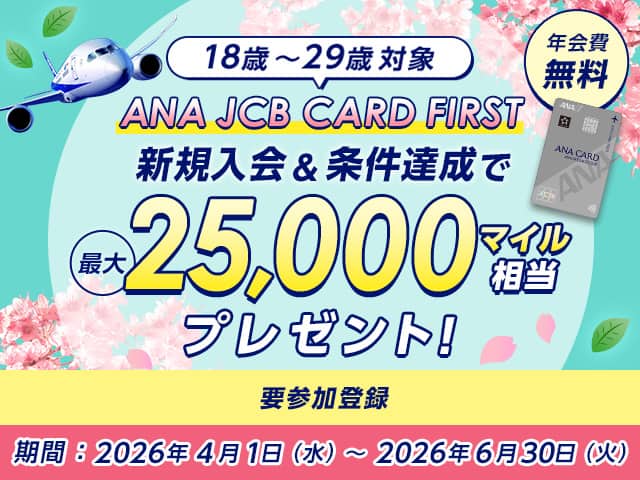 18歳～29歳対象 ANA JCB CARD FIRST 新規入会＆条件達成で最大25,000マイル相当プレゼント！ 年会費無料 期間：2026年4月1日（水）～2026年6月30日（火）要参加登録