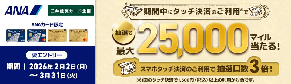 ANA　三井住友カード主催　ANAカード限定　期間中にタッチ決済のご利用*で抽選で最大25,000マイル当たる！スマホタッチ決済のご利用で抽選口数3倍！　*1回のタッチ決済で1,500円（税込）以上の利用が対象です。　要エントリー　期間　2026年2月2日（月）～3月31日（火）