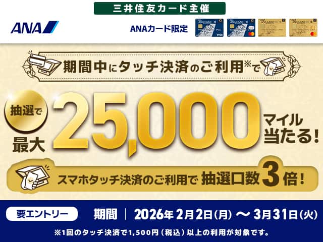 ANA　三井住友カード主催　ANAカード限定　期間中にタッチ決済のご利用*で抽選で最大25,000マイル当たる！スマホタッチ決済のご利用で抽選口数3倍！　*1回のタッチ決済で1,500円（税込）以上の利用が対象です。　要エントリー　期間　2026年2月2日（月）～3月31日（火）