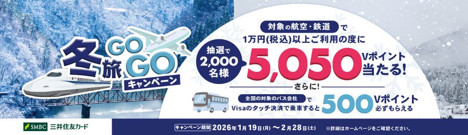 冬旅GOGOキャンペーン　対象の航空・鉄道で1万円（税込）以上ご利用の度に抽選で2,000名様　5,050Vポイント当たる！さらに！全国の対象のバス会社でVisaのタッチ決済で乗車すると500Vポイント必ずもらえる　三井住友カード　キャンペーン期間　2026年1月19日（月）～2月28日（土）　*詳細はホームページをご確認ください。