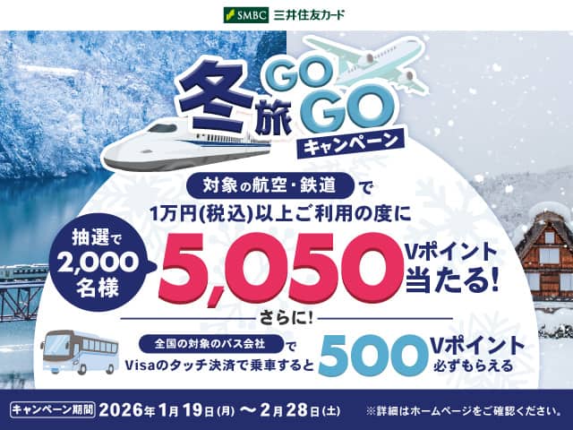 冬旅GOGOキャンペーン　対象の航空・鉄道で1万円（税込）以上ご利用の度に抽選で2,000名様　5,050Vポイント当たる！さらに！全国の対象のバス会社でVisaのタッチ決済で乗車すると500Vポイント必ずもらえる　三井住友カード　キャンペーン期間　2026年1月19日（月）～2月28日（土）　*詳細はホームページをご確認ください。