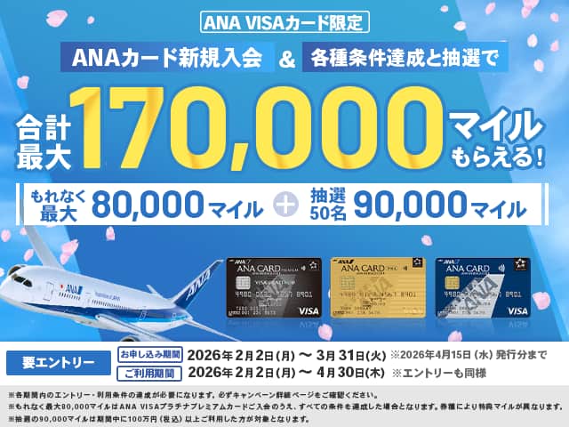 ANA VISAカード限定　ANAカード新規入会&各種条件達成と抽選で合計最大170,000マイルもらえる！もれなく最大80,000マイル＋抽選50名　90,000マイル　要エントリー　お申し込み期間　2026年2月2日（月）～3月31日（火）*2026年4月15日（水）発行分まで　ご利用期間　2026年2月2日（月）～4月30日（木）*エントリーも同様　*各期間内のエントリー・利用条件の達成が必要になります。必ずキャンペーン詳細ページをご確認ください。　*もれなく最大80,000マイルはANA VISAプラチナプレミアムカードご入会のうえ、すべての条件を達成した場合となります。券種により特典マイルが異なります。　*抽選の90,000マイルは期間中に100万円（税込）以上ご利用した方が対象となります。