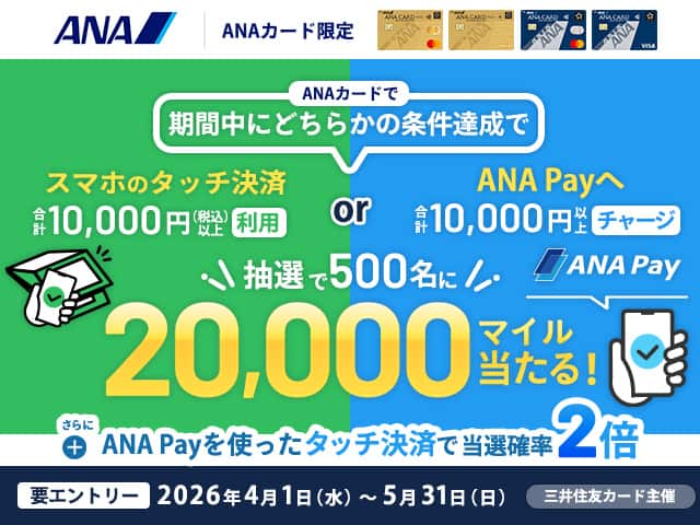 ANAカード限定 スマホのタッチ決済合計10,000円（税込）以上利用 ANA Payへ合計10,000円チャージ どちらかの条件達成で抽選で500名に20,000マイル当たる！ 要エントリー 2026年4月1日（水）～5月31日（日）