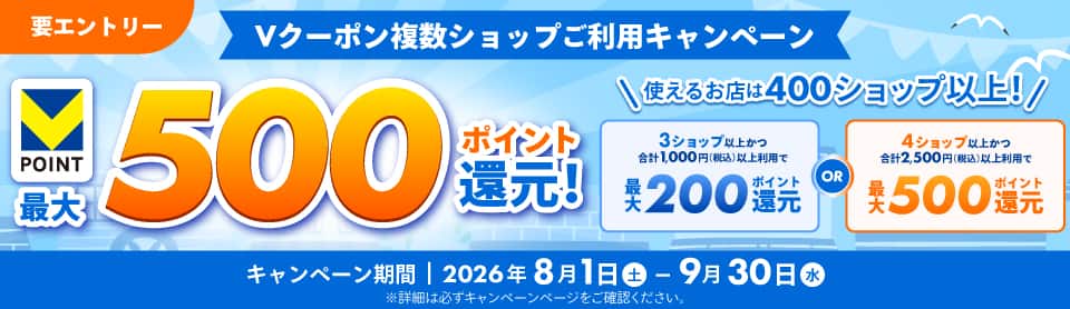 要エントリー　Vクーポン複数ショップご利用キャンペーン　Vポイント最大500ポイント還元！使えるお店は400ショップ以上！3ショップ以上かつ合計1,000円（税込）以上利用で最大200ポイント還元OR4ショップ以上かつ合計2,500円（税込）以上利用で最大500ポイント還元　キャンペーン期間2026年8月1日土曜日から9月30日水曜日まで　※詳細は必ずキャンペーンページをご確認ください。