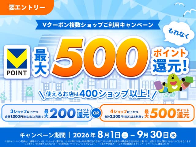 要エントリー　Vクーポン複数ショップご利用キャンペーン　Vポイント最大500ポイント還元！使えるお店は400ショップ以上！3ショップ以上かつ合計1,000円（税込）以上利用で最大200ポイント還元OR4ショップ以上かつ合計2,500円（税込）以上利用で最大500ポイント還元　キャンペーン期間2026年8月1日土曜日から9月30日水曜日まで　※詳細は必ずキャンペーンページをご確認ください。