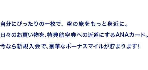 自分にぴったりの一枚で、空の旅をもっと身近に。日々のお買い物を、特典航空券への近道にするANAカード。今なら新規入会で、豪華なボーナスマイルが貯まります！