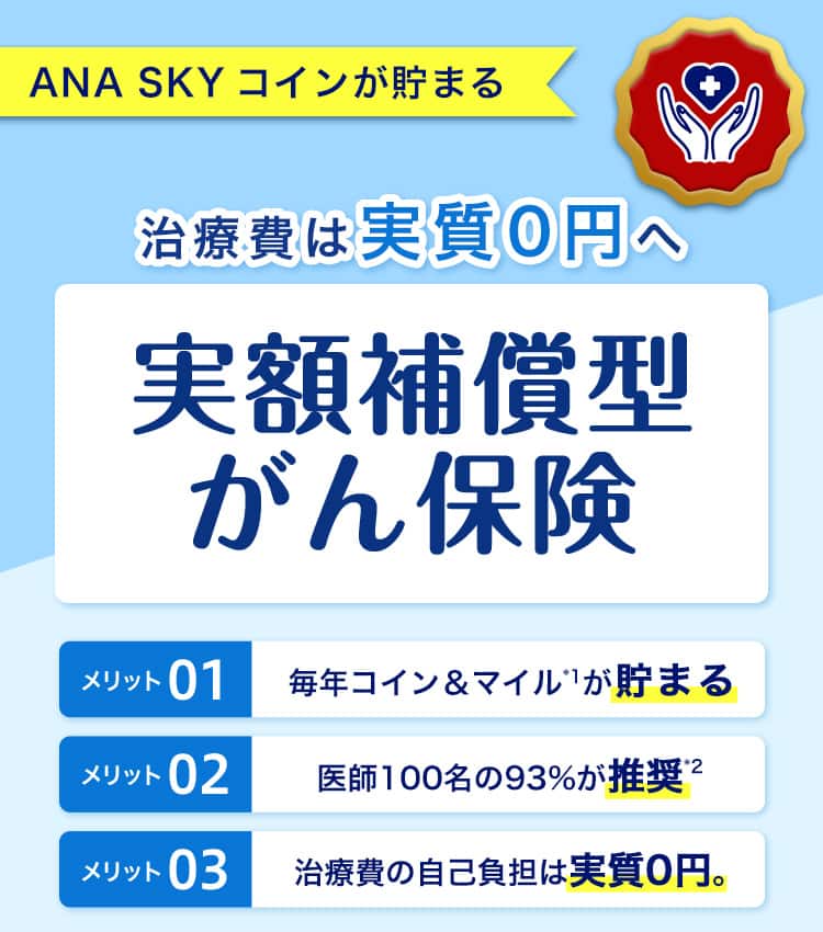 ANA SKY コインが貯まる　治療費は実質0円へ　実額補償型がん保険　毎年コイン＆マイルが貯まる　医師100名の93％が推奨　治療費の自己負担は実質0円