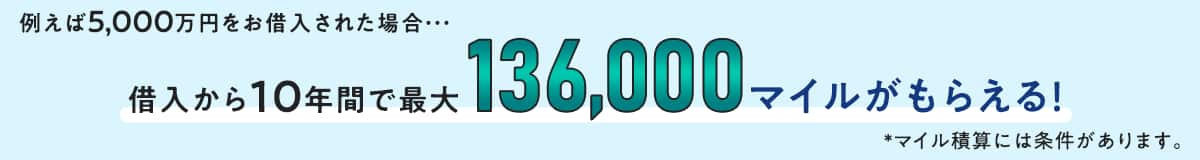 例えば5,000万円をお借入された場合・・・ 借入から10年間で最大136,000マイルがもらえる！*マイル積算には条件があります。