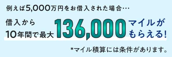例えば5,000万円をお借入された場合・・・ 借入から10年間で最大136,000マイルがもらえる！*マイル積算には条件があります。