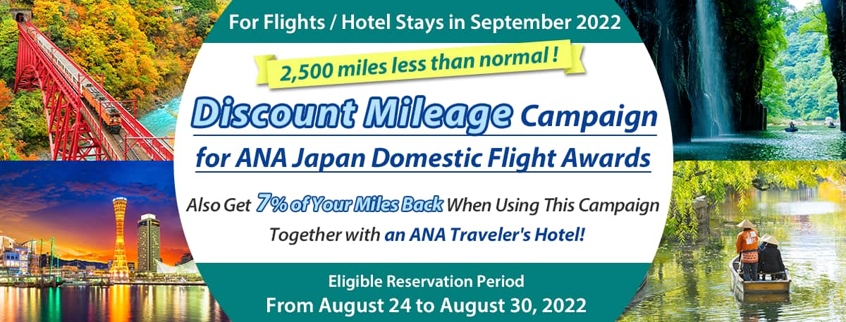 For Flights / Hotel Stays in September 2022 Discount Mileage Campaign for ANA Japan Domestic Flight Awards Also Get 7% of Your Miles Back When Using This Campaign Together with an ANA Traveler's Hotel! 2,500 miles less than normal ! Eligible Reservation Period From August 24 to August 30, 2022