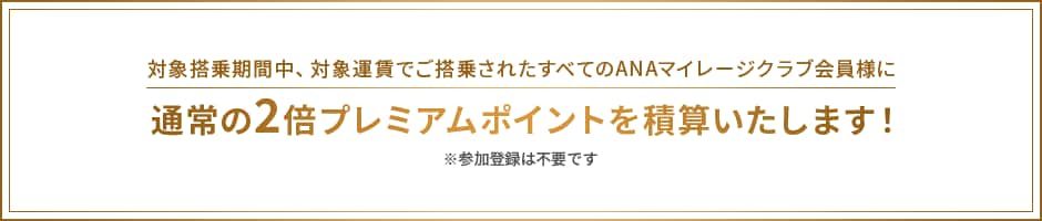 対象搭乗期間中、ご搭乗されたすべてのANAマイレージクラブ会員様に通常の2倍プレミアムポイントを積算いたします。