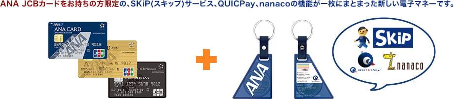 ANA JCBカードをお持ちの方限定の、SKiP(スキップ)サービス、QUICPay、nanacoの機能が一枚にまとまった新しい電子マネーです。