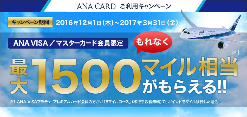ANA CARD ご利用キャンペーン キャンペーン期間:2016年12月1日(木)~2017年3月31日(金) ANA VISA/マスターカード会員限定もれなく最大1,500マイル相当がもらえる!!