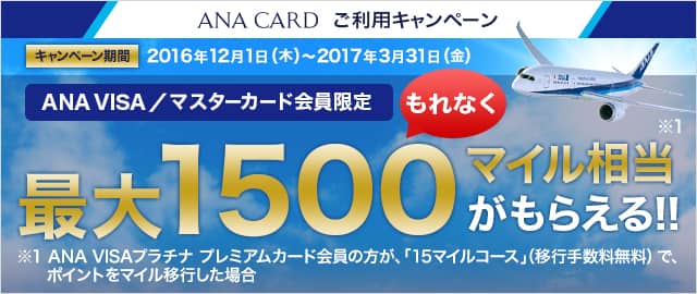 ANA CARD ご利用キャンペーン キャンペーン期間:2016年12月1日(木)~2017年3月31日(金) ANA VISA/マスターカード会員限定もれなく最大1,500マイル相当がもらえる!!