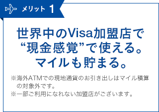 メリット1 世界中のVisa加盟店で“現金感覚”で使える。マイルも貯まる。