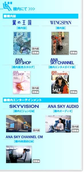  機内にて ＞＞＞■機内誌『翼の王国』『WINGSPAN』『ANA SKY SHOP』『ANA SKY CHANNEL』、■機内エンターテインメント『SKYVISION』『ANA SKY AUDIO』『ANA SKY CHANNEL CM』