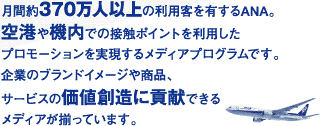 月間約370万人以上の利用客を有するANA。空港や機内での接触ポイントを利用したプロモーションを実現するメディアプログラムです。企業のブランドイメージや商品、サービスの価値創造に貢献できるメディアが揃っています。