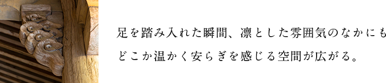 足を踏み入れた瞬間、凛とした雰囲気のなかにもどこか温かく安らぎを感じる空間が広がる。