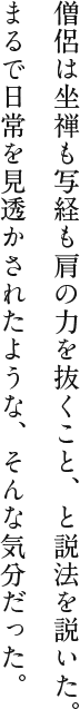 僧侶は坐禅も写経も肩の力を抜くこと、と説法を説いた。まるで日常を見透かされたような、そんな気分だった。