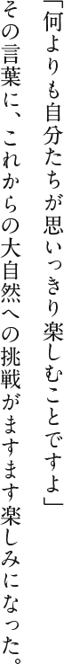 「何よりも自分たちが思いっきり楽しむことですよ」その言葉に、これからの大自然への挑戦がますます楽しみになった。