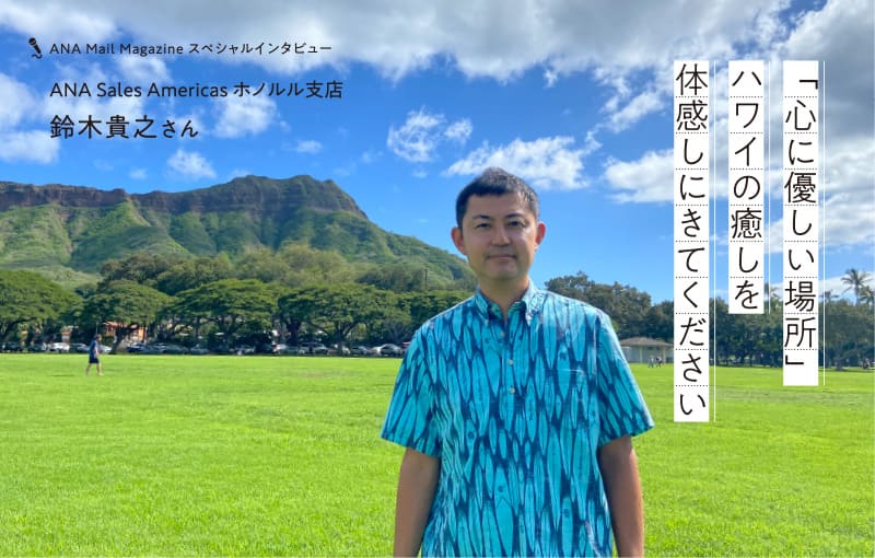 ANA Mail Magazine スペシャルインタビュー　ANA Sales Americas ホノルル支店 鈴木貴之さん　「心に優しい場所」ハワイの癒しを体感しにきてください