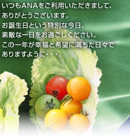 いつもANAをご利用いただきまして、 ありがとうございます。 お誕生日という特別な今日、 素敵な一日をお過ごしください。 この一年が幸福と希望に満ちた日々で ありますように・・・。