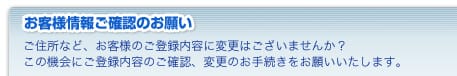 お客様情報ご確認のお願い　ご住所など、お客様のご登録内容に変更はございませんか？ この機会にご登録内容のご確認、変更のお手続きをお願いいたします。