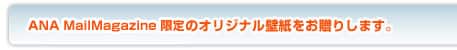 ANA MailMagazine限定のオリジナル壁紙をお贈りします。