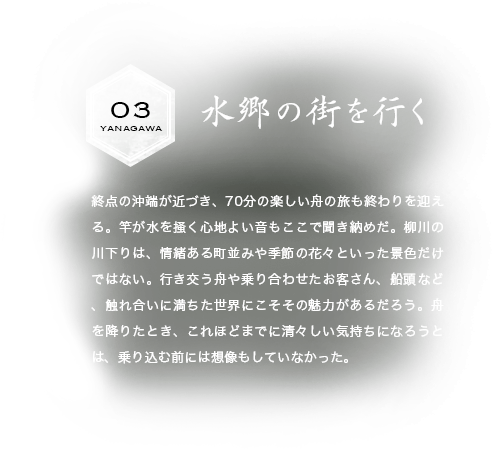 水郷の街を行く 終点の沖端が近づき、70分の楽しい舟の旅も終わりを迎える。竿が水を掻く心地よい音もここで聞き納めだ。柳川の川下りは、情緒ある町並みや季節の花々といった景色だけではない。行き交う舟や乗り合わせたお客さん、船頭など、触れ合いに満ちた世界にこそその魅力があるだろう。舟を降りたとき、これほどまでに清々しい気持ちになろうとは、乗り込む前には想像もしていなかった。