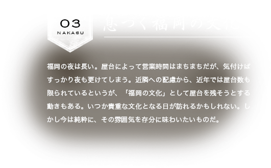 息づく福岡の文化　福岡の夜は長い。屋台によって営業時間はまちまちだが、気付けばすっかり夜も更けてしまう。近隣への配慮から、近年では屋台数も限られているというが、「福岡の文化」として屋台を残そうとする動きもある。いつか貴重な文化となる日が訪れるかもしれない。しかし今は純粋に、その雰囲気を存分に味わいたいものだ。