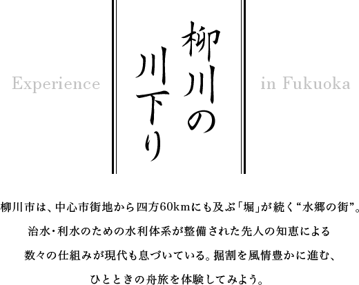 柳川の川下り　柳川市は、中心市街地から四方60kmにも及ぶ「堀」が続く“水郷の街”。治水・利水のための水利体系が整備された先人の知恵による 数々の仕組みが現代も息づいている。掘割を風情豊かに進む、ひとときの舟旅を体験してみよう。