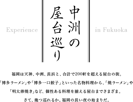 中州の屋台巡り　福岡は天神、中洲、長浜と、合計で200軒を超える屋台の街。「博多ラーメン」や「博多一口餃子」といった名物料理から、「焼ラーメン」や「明太卵焼き」など、個性ある料理を揃える屋台までさまざま。　さて、幾つ巡れるか。福岡の長い夜の始まりだ。
