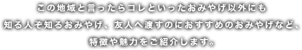 この地域と言ったらコレといったおみやげ以外にも知る人ぞ知るおみやげ、友人へ渡すのにおすすめのおみやげなど、 特徴や魅力をご紹介します。