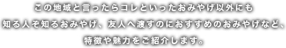 この地域と言ったらコレといったおみやげ以外にも知る人ぞ知るおみやげ、友人へ渡すのにおすすめのおみやげなど、 特徴や魅力をご紹介します。