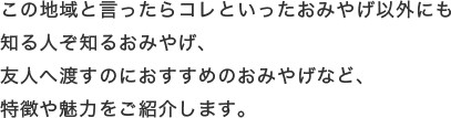 この地域と言ったらコレといったおみやげ以外にも知る人ぞ知るおみやげ、友人へ渡すのにおすすめのおみやげなど、特徴や魅力をご紹介します。