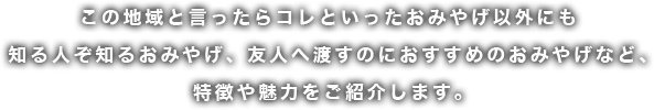 この地域と言ったらコレといったおみやげ以外にも知る人ぞ知るおみやげ、友人へ渡すのにおすすめのおみやげなど、特徴や魅力をご紹介します。