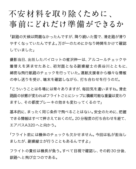 不安材料を取り除くために、 事前にどれだけ準備ができるか 「釧路の天候は問題なかったんですが、降り続いた雪で、滑走路が滑りやすくなっていたんですよ。万が一のためにかなり時間をかけて確認していました」撮影当日、出社したパイロットの椛沢伸一は、アルコールチェックや着替えを済ませたあと、初対面となる副操縦士の長谷川とともに、綿密な飛行航路のチェックを行っていた。運航支援者から様々な情報の申し送りを受け、端末を確認しながら、打ち合わせを行うのだ。「こういうことは冬場には常々ありますが、毎回気を遣いますね。滑走路面の状態が変わればフライトごとにシップに積載可能な重量は変わりますし、その都度ブレーキの効きも変わってくるので」基本的に、まったく同じ条件で飛べることはない。安全のために、把握できる情報はすべて押さえておくのだ。20分程度の打ち合わせを経て、エアバスA320へと向かう。「フライト前には機体のチェックも欠かせません。今回は私が担当しましたが、副操縦士が行うこともあるんですよ」フライトの責任は機長が負う。すべて目視で確認し、その約30分後、釧路へと飛び立つのである。