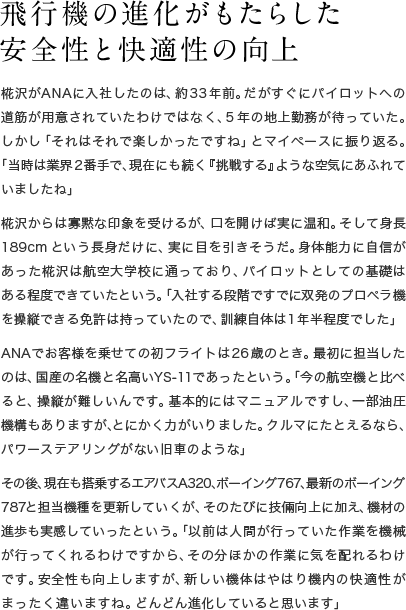 飛行機の進化がもたらした 安全性と快適性の向上 椛沢がANAに入社したのは、約33年前。だがすぐにパイロットへの道筋が用意されていたわけではなく、5年の地上勤務が待っていた。しかし「それはそれで楽しかったですね」とマイペースに振り返る。「当時は業界2番手で、現在にも続く『挑戦する』ような空気にあふれていましたね」椛沢からは寡黙な印象を受けるが、口を開けば実に温和。そして身長189cmという長身だけに、実に目を引きそうだ。身体能力に自信があった椛沢は航空大学校に通っており、パイロットとしての基礎はある程度できていたという。「入社する段階ですでに双発のプロペラ機を操縦できる免許は持っていたので、訓練自体は1年半程度でした」ANAでお客様を乗せての初フライトは26歳のとき。最初に担当したのは、国産の名機と名高いYS-11であったという。「今の航空機と比べると、操縦が難しいんです。基本的にはマニュアルですし、一部油圧機構もありますが、とにかく力がいりました。クルマにたとえるなら、パワーステアリングがない旧車のような」その後、現在も搭乗するA320、B767、最新のB787と操縦機体を更新していくが、そのたびに技倆向上に加え、機材の進歩も実感していったという。「以前は人間が行っていた作業を機械が行ってくれるわけですから、その分ほかの作業に気を配れるわけです。安全性も向上しますが、新しい機体はやはりお客様の快適性がまったく違いますね。どんどん進化していると思います」