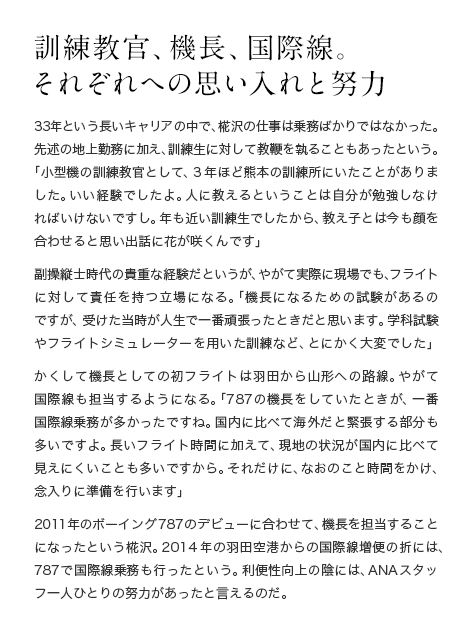訓練教官、機長、国際線。 それぞれへの思い入れと努力  33年という長いキャリアの中で、椛沢の仕事は乗務ばかりではなかった。先述の地上勤務に加え、訓練生に対して教鞭を執ることもあったという。「小型機の訓練教官として、3年ほど熊本の訓練所にいたことがありました。いい経験でしたよ。人に教えるということは自分が勉強しなければいけないですし。年も近い訓練生でしたから、教え子とは今も顔を合わせると思い出話に花が咲くんです」副操縦士時代の貴重な経験だというが、やがて実際に現場でも、フライトに対して責任を持つ立場になる。「機長になるための試験があるのですが、受けた当時が人生で一番頑張ったときだと思います。学科試験やフライトシミュレーターを用いた訓練など、とにかく大変でした」かくして機長としての初フライトは羽田から山形への路線。やがて国際線も担当するようになる。「B787の機長をしていたときが、一番国際線乗務が多かったですね。国内に比べて海外だと緊張する部分も多いですよ。長いフライト時間に加えて、現地の状況が国内に比べて見えにくいことも多いですから。それだけに、なおのこと時間をかけ、念入りに準備を行います」2011年のB787のデビューに合わせて、機長を担当することになったという椛沢。2014年の羽田空港からの国際線増便の折りには、787で国際線乗務も行ったという。利便性向上の陰には、ANAスタッフ一人ひとりの努力があったと言えるのだ。