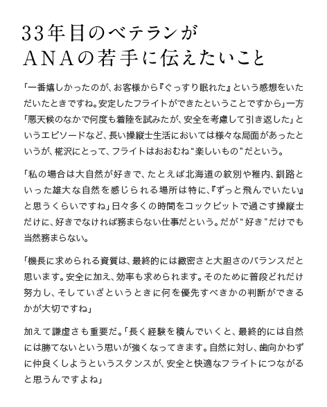33年目のベテランが ANAの若手に伝えたいこと 「一番嬉しかったのが、お客様から『ぐっすり眠れた』という感想をいただいたときですね。安定したフライトができたということですから」一方「悪天候のなかで何度も着陸を試みたが、安全を考慮して引き返した」というエピソードなど、長い操縦士生活においては様々な局面があったというが、椛沢にとって、フライトはおおむね“楽しいもの”だという。「私の場合は大自然が好きで、たとえば北海道の紋別や稚内、釧路といった雄大な自然を感じられる場所は特に、『ずっと飛んでいたい』と思うくらいですね」日々多くの時間をコックピットで過ごす操縦士だけに、好きでなければ務まらない仕事だという。だが“好き”だけでも当然務まらない。「機長に求められる資質は、最終的には緻密さと大胆さのバランスだと思います。安全に加え、効率も求められます。そのために普段どれだけ努力し、そしていざというときに何を優先すべきかの判断ができるかが大切ですね」加えて謙虚さも重要だ。「長く経験を積んでいくと、最終的には自然には勝てないという思いが強くなってきます。自然に対し、歯向かわずに仲良くしようというスタンスが、安全と快適なフライトにつながると思うんですよね」