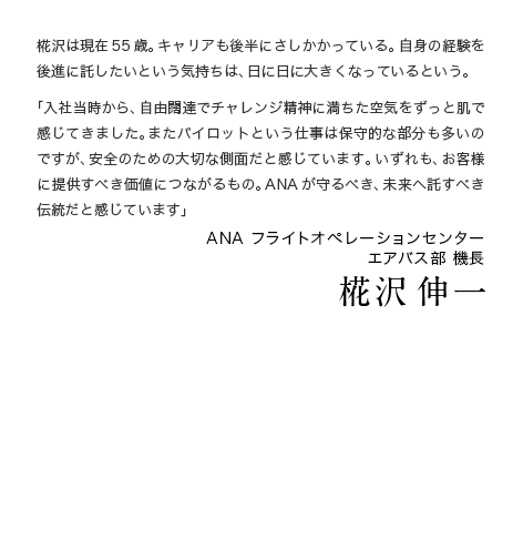 椛沢は現在55歳。キャリアも後半にさしかかっている。自身の経験を後進に託したいという気持ちは、日に日に大きくなっているという。「入社当時から、自由闊達でチャレンジ精神に満ちた空気をずっと肌で感じてきました。またパイロットという仕事は保守的な部分も多いのですが、安全のための大切な側面だと感じています。いずれも、お客様に提供すべき価値につながるもの。ANAが守るべき、未来へ託すべき伝統だと感じています」 ANA フライトオペレーションセンター エアバス部 機長 椛沢 伸一 