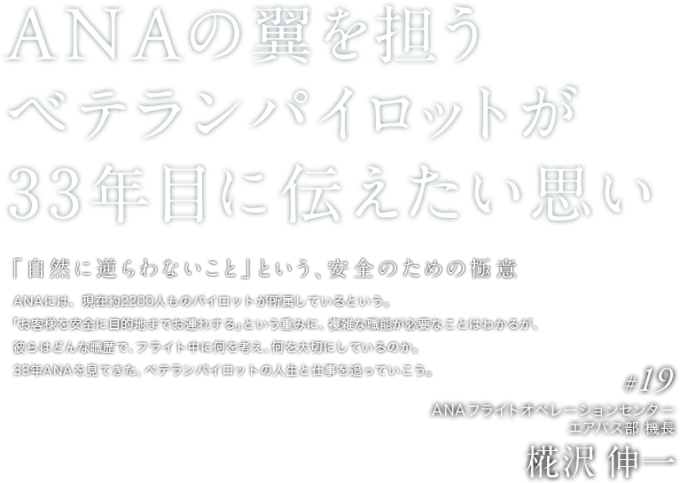 ANAの翼を担う ベテランパイロットが 33年目に伝えたい思い 　「自然に逆らわないこと」という、安全のための極意　ANAには、現在約2200人ものパイロットが所属しているという。 「お客様を安全に目的地までお連れする」という重みに、複雑な職能が必要なことはわかるが、彼らはどんな職歴で、フライト中に何を考え、何を大切にしているのか。33年ANAを見てきた、ベテランパイロットの人生と仕事を追っていこう。文＝吉州 正行　　写真＝小島 マサヒロ 　#19　ANAフライトオペレーションセンター エアバス部 機長　椛沢 伸一 