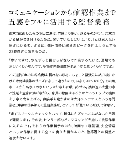 コミュニケーションから確認作業まで五感をフルに活用する監督業務 東京湾に面した夜の羽田空港は、内陸より寒い。遮るものがなく、東京湾から風が吹き付けるためだ。聞いていたとはいえ、10月とは思えない寒さにひるむ。さらに、機体清掃は寒さのピークを迎えようとする23時過ぎに始まるのだ。「寒いですね。水をずっと掛けっぱなしで作業するだけに、夏場でも涼しいくらいなんです。冬場は体感温度が氷点下かと思うくらいですよ」この道約2年の沖谷祐貴は、慣れない取材にちょっと緊張気味だ。1機にかける時間は機体のサイズによって違うものの、およそ90〜120分。その間、ホースから高水圧の水をひっきりなしに噴出させる。跳ね返る大量の水と洗剤を全身に浴びながら、身長の数倍はあろうかというモップで機体を丁寧に磨き上げる。直接手を動かすのは大洋メンテナスという専門業者。沖谷の仕事はその監督業務だ。といっても「見ているだけ」ではない。「まずはサークルチェックといって、機体にキズやへこみがないか目視で確認します。その後、センサー部などにマスキングを施して洗浄作業に入るんです。それらの作業指示のほか、時間や工程管理、安全管理といった作業に関する全ての責任を預かるのと、他部署との調整と連携を行います」