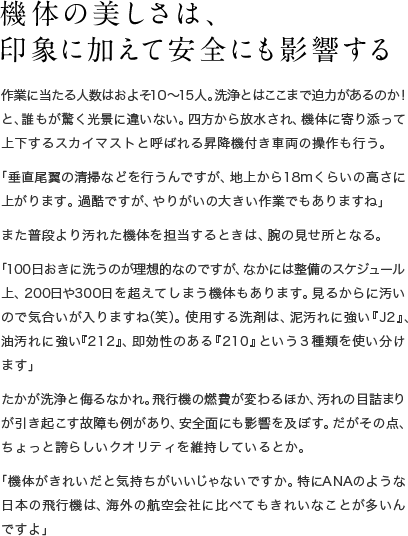 機体の美しさは、印象に加えて安全にも影響する 作業に当たる人数はおよそ10〜15人。洗浄とはここまで迫力があるのか！と、誰もが驚く光景に違いない。四方から放水され、機体に寄り添って上下するスカイマストと呼ばれる昇降機付き車両の操作も行う。「垂直尾翼の清掃などを行うんですが、地上から18mくらいの高さに上がります。過酷ですが、やりがいの大きい作業でもありますね」また普段より汚れた機体を担当するときは、腕の見せ所となる。「100日おきに洗うのが理想的なのですが、なかには整備のスケジュール上、200日や300日を超えてしまう機体もあります。見るからに汚いので気合いが入りますね（笑）。使用する洗剤は、泥汚れに強い『J2』、油汚れに強い『212』、即効性のある『210』という3種類を使い分けます」たかが洗浄と侮るなかれ。飛行機の燃費が変わるほか、汚れの目詰まりが引き起こす故障も例があり、安全面にも影響を及ぼす。だがその点、ちょっと誇らしいクオリティを維持しているとか。「機体がきれいだと気持ちがいいじゃないですか。特にANAのような日本の飛行機は、海外の航空会社に比べてもきれいなことが多いんですよ」