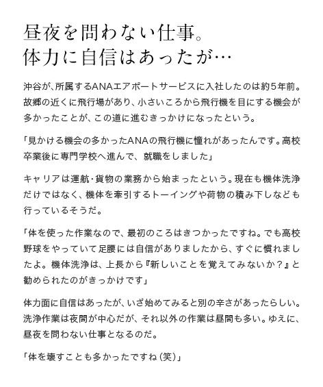 昼夜を問わない仕事に体力に自信があったが… 沖谷が、所属するANAエアポートサービスに入社したのは約5年前。故郷の近くに飛行場があり、小さいころから飛行機を目にする機会が多かったことが、この道に進むきっかけになったという。「見かける機会の多かったANAの飛行機に憧れがあったんです。高校卒業後に専門学校へ進んで、就職をしました」キャリアは運航・貨物の業務から始まったという。現在も機体洗浄だけではなく、機体を牽引するトーイングや荷物の積み下しなども行っているそうだ。「体を使った作業なので、最初のころはきつかったですね。でも高校野球をやっていて足腰には自信がありましたから、すぐに慣れましたよ。機体洗浄は、上長から『新しいことを覚えてみないか？』と勧められたのがきっかけです」体力面に自信はあったが、いざ始めてみると別の辛さがあったらしい。洗浄作業は夜間が中心だが、それ以外の作業は昼間も多い。ゆえに、昼夜を問わない仕事となるのだ。「体を壊すことも多かったですね（笑）」