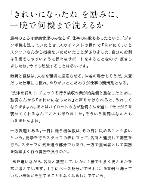 「きれいになったね」を励みに、一晩で何機まで洗えるか 最初のころは健康管理のみならず、仕事の失敗もあったという。「ジャンボ機を洗っていたとき、スカイマストの操作で『洗いにくい』とスタッフさんから指摘をいただいたことがありました。自分の役割は作業をしやすいように様々なサポートをすることなので、反省しましたね。今でも勉強することは多いです」時間と経験は、人材を環境に適応させる。沖谷の場合もそうだ。大変だった仕事にも慣れ、やりがいとこだわりが仕事の潤滑剤となる。「洗浄を終えて、チェックを行う検収作業が始発便と重なったときに、整備さんから『きれいになったね』と声をかけられると、うれしくなりますよね。あとはパイロットの方が整備さんを通して仕上がりを褒めてくれるなんてこともありました。そういう瞬間はなんともいえませんよね」一方課題もある。一日に洗う機体数は、その日に決めることも多いという。洗浄を行うスタッフの表に立って、各所と連携して調整を行う。スタッフに気を遣う部分でもあり、一方で担当者として業務を効率よく行う責務を負うのだ。「気を遣いながら、各所と調整して、いかに1機でも多く洗えるかを常に考えています。上手にペース配分ができれば、300日も洗っていない機体が発生することもなくなるわけですから」