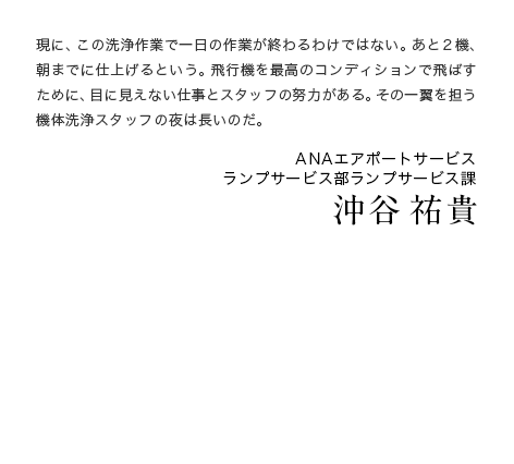 現に、この洗浄作業で一日の作業が終わるわけではない。あと2機、朝までに仕上げるという。飛行機を最高のコンディションで飛ばすために、目に見えない仕事とスタッフの努力がある。その一翼を担う機体洗浄スタッフの夜は長いのだ。 ANAエアポートサービス ランプサービス部ランプサービス課 沖谷 祐貴