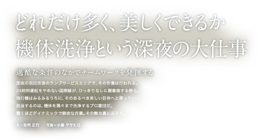どれだけ多く、美しくできるか機体洗浄という深夜の大仕事 過酷な条件のなかでチームワークを発揮する 深夜の羽田空港のランプサービスエリアで、その作業は行われる。24時間運航をやめない国際線が、ひっきりなしに離着陸する傍ら。飛行機はみるみるうちに、そのあるべき美しい巨体へと戻っていく。担当するのは、機体を隅々まで洗浄するプロ集団だ。驚くほどダイナミックで緻密な作業。その舞台裏に迫ろう。 文＝吉州 正行　　写真＝小島 マサヒロ